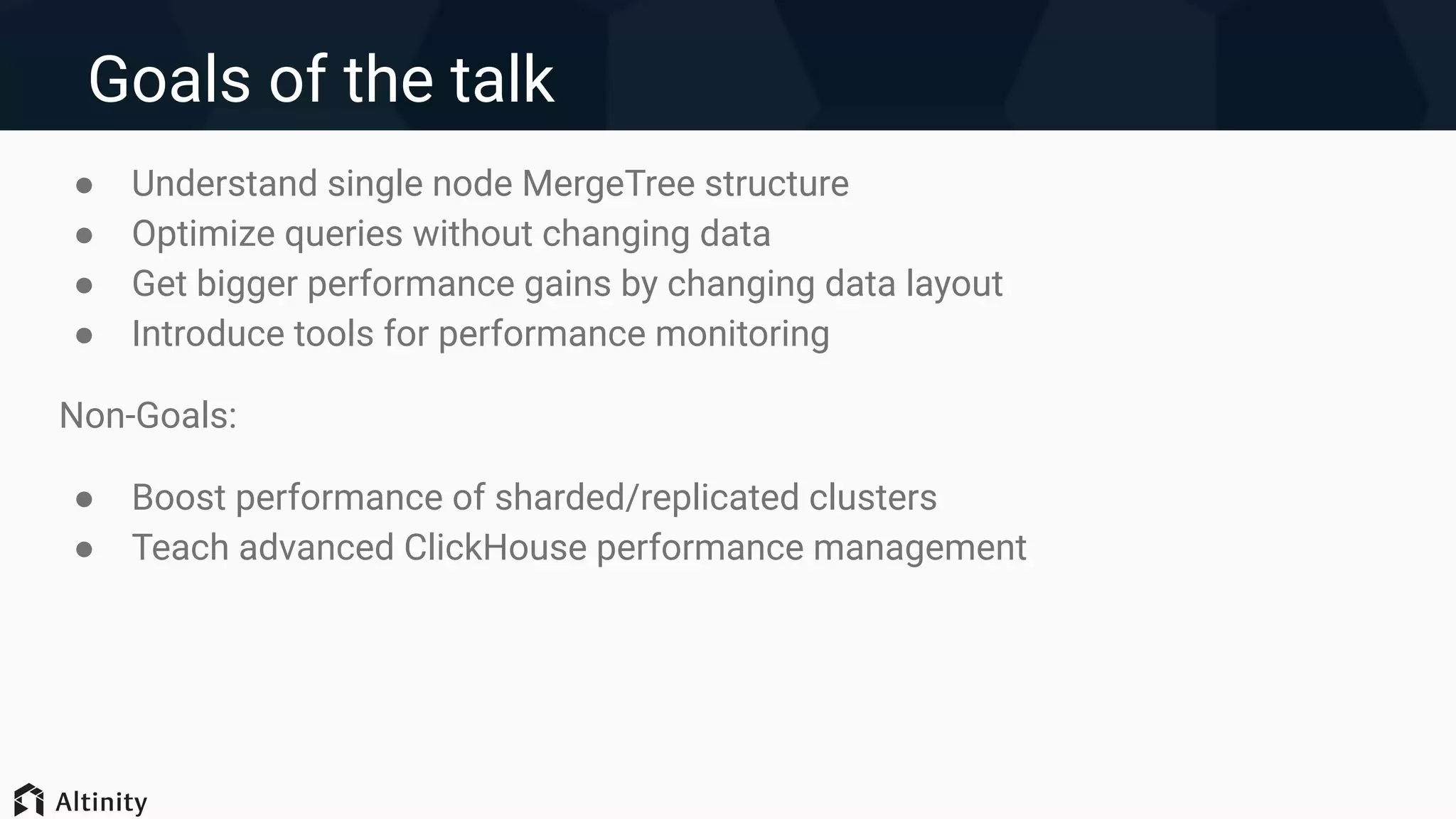 Goals of the talk
● Understand single node MergeTree structure
● Optimize queries without changing data
● Get bigger performance gains by changing data layout
● Introduce tools for performance monitoring
Non-Goals:
● Boost performance of sharded/replicated clusters
● Teach advanced ClickHouse performance management
 