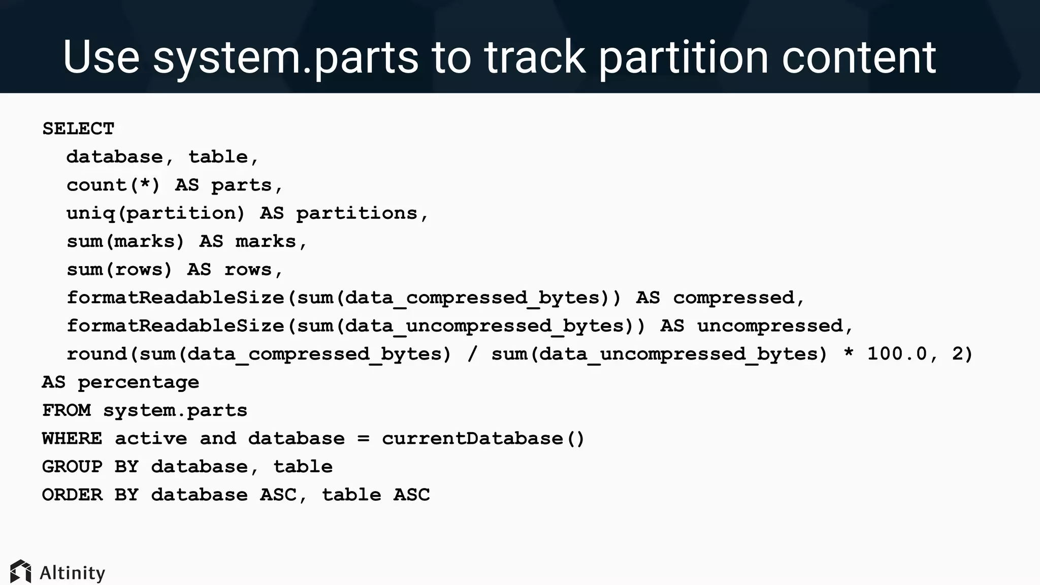 Use system.parts to track partition content
SELECT
database, table,
count(*) AS parts,
uniq(partition) AS partitions,
sum(marks) AS marks,
sum(rows) AS rows,
formatReadableSize(sum(data_compressed_bytes)) AS compressed,
formatReadableSize(sum(data_uncompressed_bytes)) AS uncompressed,
round(sum(data_compressed_bytes) / sum(data_uncompressed_bytes) * 100.0, 2)
AS percentage
FROM system.parts
WHERE active and database = currentDatabase()
GROUP BY database, table
ORDER BY database ASC, table ASC
 