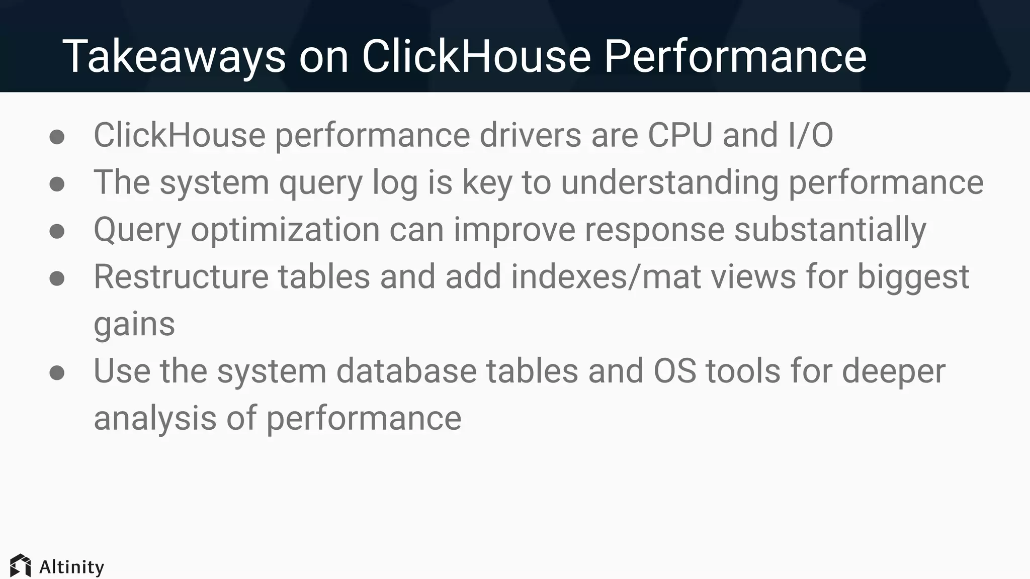 Takeaways on ClickHouse Performance
● ClickHouse performance drivers are CPU and I/O
● The system query log is key to understanding performance
● Query optimization can improve response substantially
● Restructure tables and add indexes/mat views for biggest
gains
● Use the system database tables and OS tools for deeper
analysis of performance
 