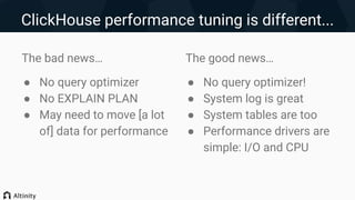 ClickHouse performance tuning is different...
The bad news…
● No query optimizer
● No EXPLAIN PLAN
● May need to move [a lot
of] data for performance
The good news…
● No query optimizer!
● System log is great
● System tables are too
● Performance drivers are
simple: I/O and CPU
 