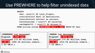 (PREWHERE Log messages)
Elapsed: 0.591 sec.
Processed 173.82 million rows,
2.09 GB (294.34 million rows/s.,
3.53 GB/s.)
Use PREWHERE to help ﬁlter unindexed data
SELECT
Year, count(*) AS total_flights,
count(distinct Dest) as destinations,
count(distinct Carrier) as carriers,
sum(Cancelled) / count(*) AS cancelled,
sum(DepDel15) / count(*) AS delayed_15
FROM airline.ontime [PRE]WHERE Dest = 'BLI' GROUP BY Year
(WHERE Log messages)
Elapsed: 0.816 sec.
Processed 173.82 million rows,
5.74 GB (213.03 million rows/s.,
7.03 GB/s.)
 
