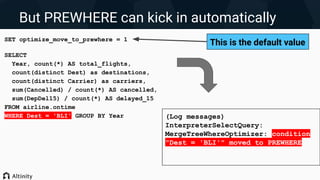 But PREWHERE can kick in automatically
SET optimize_move_to_prewhere = 1
SELECT
Year, count(*) AS total_flights,
count(distinct Dest) as destinations,
count(distinct Carrier) as carriers,
sum(Cancelled) / count(*) AS cancelled,
sum(DepDel15) / count(*) AS delayed_15
FROM airline.ontime
WHERE Dest = 'BLI' GROUP BY Year (Log messages)
InterpreterSelectQuery:
MergeTreeWhereOptimizer: condition
"Dest = 'BLI'" moved to PREWHERE
This is the default value
 