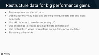 Restructure data for big performance gains
● Ensure optimal number of parts
● Optimize primary key index and ordering to reduce data size and index
selectivity
● Use skip indexes to avoid unnecessary I/O
● Use encodings to reduce data size before compression
● Use materialized views to transform data outside of source table
● Plus many other tricks
 