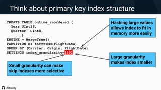Think about primary key index structure
CREATE TABLE ontime_reordered (
Year UInt16,
Quarter` UInt8,
. . .)
ENGINE = MergeTree()
PARTITION BY toYYYYMM(FlightDate)
ORDER BY (Carrier, Origin, FlightDate)
SETTINGS index_granularity=8192
Hashing large values
allows index to ﬁt in
memory more easily
Large granularity
makes index smaller
Small granularity can make
skip indexes more selective
 