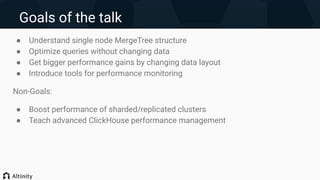 Goals of the talk
● Understand single node MergeTree structure
● Optimize queries without changing data
● Get bigger performance gains by changing data layout
● Introduce tools for performance monitoring
Non-Goals:
● Boost performance of sharded/replicated clusters
● Teach advanced ClickHouse performance management
 