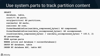 Use system.parts to track partition content
SELECT
database, table,
count(*) AS parts,
uniq(partition) AS partitions,
sum(marks) AS marks,
sum(rows) AS rows,
formatReadableSize(sum(data_compressed_bytes)) AS compressed,
formatReadableSize(sum(data_uncompressed_bytes)) AS uncompressed,
round(sum(data_compressed_bytes) / sum(data_uncompressed_bytes) * 100.0, 2)
AS percentage
FROM system.parts
WHERE active and database = currentDatabase()
GROUP BY database, table
ORDER BY database ASC, table ASC
 