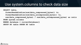 Use system.columns to check data size
SELECT table,
formatReadableSize(sum(data_compressed_bytes)) tc,
formatReadableSize(sum(data_uncompressed_bytes)) tu,
sum(data_compressed_bytes) / sum(data_uncompressed_bytes) as ratio
FROM system.columns
WHERE database = currentDatabase()
GROUP BY table ORDER BY table
 