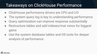 Takeaways on ClickHouse Performance
● ClickHouse performance drivers are CPU and I/O
● The system query log is key to understanding performance
● Query optimization can improve response substantially
● Restructure tables and add indexes/mat views for biggest
gains
● Use the system database tables and OS tools for deeper
analysis of performance
 