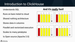 Introduction to ClickHouse
Understands SQL
Runs on bare metal to cloud
Shared nothing architecture
Stores data in columns
Parallel and vectorized execution
Scales to many petabytes
Is Open source (Apache 2.0)
a b c d
a b c d
a b c d
a b c d
And it’s really fast!
 