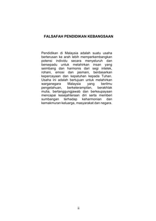 FALSAFAH PENDIDIKAN KEBANGSAAN



Pendidikan di Malaysia adalah suatu usaha
berterusan ke arah lebih memperkembangkan
potensi individu secara menyeluruh dan
bersepadu untuk melahirkan insan yang
seimbang dan harmonis dari segi intelek,
rohani, emosi dan jasmani, berdasarkan
kepercayaan dan kepatuhan kepada Tuhan.
Usaha ini adalah bertujuan untuk melahirkan
warganegara     Malaysia     yang   berilmu
pengetahuan,    berketerampilan,  berakhlak
mulia, bertanggungjawab dan berkeupayaan
mencapai kesejahteraan diri serta memberi
sumbangan terhadap keharmonian dan
kemakmuran keluarga, masyarakat dan negara.




                      ii
 