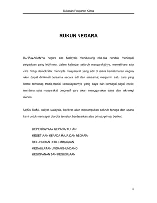 Sukatan Pelajaran Kimia

RUKUN NEGARA

BAHAWASANYA negara kita Malaysia mendukung cita-cita hendak mencapai
perpaduan yang lebih erat dalam kalangan seluruh masyarakatnya; memelihara satu
cara hidup demokratik; mencipta masyarakat yang adil di mana kemakmuran negara
akan dapat dinikmati bersama secara adil dan saksama; menjamin satu cara yang
liberal terhadap tradisi-tradisi kebudayaannya yang kaya dan berbagai-bagai corak;
membina satu masyarakat progresif yang akan menggunakan sains dan teknologi
moden.

MAKA KAMI, rakyat Malaysia, berikrar akan menumpukan seluruh tenaga dan usaha
kami untuk mencapai cita-cita tersebut berdasarkan atas prinsip-prinsip berikut:

KEPERCAYAAN KEPADA TUHAN
KESETIAAN KEPADA RAJA DAN NEGARA
KELUHURAN PERLEMBAGAAN
KEDAULATAN UNDANG-UNDANG
KESOPANAN DAN KESUSILAAN

ii

 