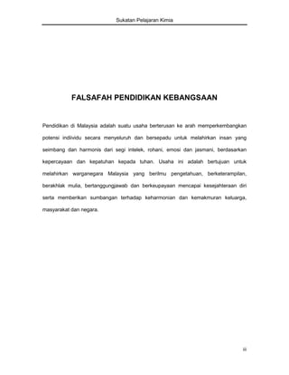 Sukatan Pelajaran Kimia

FALSAFAH PENDIDIKAN KEBANGSAAN

Pendidikan di Malaysia adalah suatu usaha berterusan ke arah memperkembangkan
potensi indiividu secara menyeluruh dan bersepadu untuk melahirkan insan yang
seimbang dan harmonis dari segi intelek, rohani, emosi dan jasmani, berdasarkan
kepercayaan dan kepatuhan kepada tuhan. Usaha ini adalah bertujuan untuk
melahirkan warganegara Malaysia yang berilmu pengetahuan, berketerampilan,
berakhlak mulia, bertanggungjawab dan berkeupayaan mencapai kesejahteraan diri
serta memberikan sumbangan terhadap keharmonian dan kemakmuran keluarga,
masyarakat dan negara.

iii

 