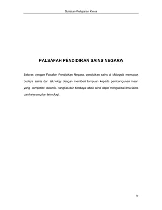 Sukatan Pelajaran Kimia

FALSAFAH PENDIDIKAN SAINS NEGARA
Selaras dengan Falsafah Pendidikan Negara, pendidikan sains di Malaysia memupuk
budaya sains dan teknologi dengan memberi tumpuan kepada pembangunan insan
yang kompetitif, dinamik, tangkas dan berdaya tahan serta dapat menguasai ilmu sains
dan keterampilan teknologi.

iv

 