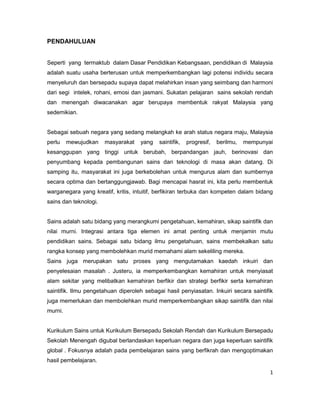 PENDAHULUAN

Seperti yang termaktub dalam Dasar Pendidikan Kebangsaan, pendidikan di Malaysia
adalah suatu usaha berterusan untuk memperkembangkan lagi potensi individu secara
menyeluruh dan bersepadu supaya dapat melahirkan insan yang seimbang dan harmoni
dari segi intelek, rohani, emosi dan jasmani. Sukatan pelajaran sains sekolah rendah
dan menengah diwacanakan agar berupaya membentuk rakyat Malaysia yang
sedemikian.

Sebagai sebuah negara yang sedang melangkah ke arah status negara maju, Malaysia
perlu

mewujudkan

masyarakat

yang

saintifik,

progresif,

berilmu,

mempunyai

kesanggupan yang tinggi untuk berubah, berpandangan jauh, berinovasi dan
penyumbang kepada pembangunan sains dan teknologi di masa akan datang. Di
samping itu, masyarakat ini juga berkebolehan untuk mengurus alam dan sumbernya
secara optima dan bertanggungjawab. Bagi mencapai hasrat ini, kita perlu membentuk
warganegara yang kreatif, kritis, intuitif, berfikiran terbuka dan kompeten dalam bidang
sains dan teknologi.

Sains adalah satu bidang yang merangkumi pengetahuan, kemahiran, sikap saintifik dan
nilai murni. Integrasi antara tiga elemen ini amat penting untuk menjamin mutu
pendidikan sains. Sebagai satu bidang ilmu pengetahuan, sains membekalkan satu
rangka konsep yang membolehkan murid memahami alam sekeliling mereka.
Sains juga merupakan satu proses yang mengutamakan kaedah inkuiri dan
penyelesaian masalah . Justeru, ia memperkembangkan kemahiran untuk menyiasat
alam sekitar yang melibatkan kemahiran berfikir dan strategi berfikir serta kemahiran
saintifik. Ilmu pengetahuan diperoleh sebagai hasil penyiasatan. Inkuiri secara saintifik
juga memerlukan dan membolehkan murid memperkembangkan sikap saintifik dan nilai
murni.

Kurikulum Sains untuk Kurikulum Bersepadu Sekolah Rendah dan Kurikulum Bersepadu
Sekolah Menengah digubal berlandaskan keperluan negara dan juga keperluan saintifik
global . Fokusnya adalah pada pembelajaran sains yang berfikrah dan mengoptimakan
hasil pembelajaran.
1

 