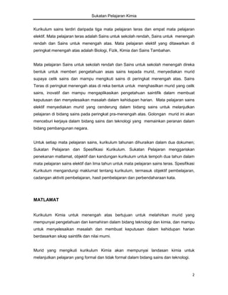Sukatan Pelajaran Kimia
Kurikulum sains terdiri daripada tiga mata pelajaran teras dan empat mata pelajaran
elektif. Mata pelajaran teras adalah Sains untuk sekolah rendah, Sains untuk menengah
rendah dan Sains untuk menengah atas. Mata pelajaran elektif yang ditawarkan di
peringkat menengah atas adalah Biologi, Fizik, Kimia dan Sains Tambahan.

Mata pelajaran Sains untuk sekolah rendah dan Sains untuk sekolah menengah direka
bentuk untuk memberi pengetahuan asas sains kepada murid, menyediakan murid
supaya celik sains dan mampu mengikuti sains di peringkat menengah atas. Sains
Teras di peringkat menengah atas di reka bentuk untuk menghasilkan murid yang celik
sains, inovatif dan mampu mengaplikasikan pengetahuan saintifik dalam membuat
keputusan dan menyelesaikan masalah dalam kehidupan harian. Mata pelajaran sains
elektif menyediakan murid yang cenderung dalam bidang sains untuk melanjutkan
pelajaran di bidang sains pada peringkat pra-menengah atas. Golongan murid ini akan
menceburi kerjaya dalam bidang sains dan teknologi yang memainkan peranan dalam
bidang pembangunan negara.

Untuk setiap mata pelajaran sains, kurikulum tahunan dihuraikan dalam dua dokumen;
Sukatan Pelajaran dan Spesifikasi Kurikulum. Sukatan Pelajaran menggariskan
penekanan matlamat, objektif dan kandungan kurikulum untuk tempoh dua tahun dalam
mata pelajaran sains elektif dan lima tahun untuk mata pelajaran sains teras. Spesifikasi
Kurikulum mengandungi maklumat tentang kurikulum, termasuk objektif pembelajaran,
cadangan aktiviti pembelajaran, hasil pembelajaran dan perbendaharaan kata.

MATLAMAT

Kurikulum Kimia untuk menengah atas bertujuan untuk melahirkan murid yang
mempunyai pengetahuan dan kemahiran dalam bidang teknologi dan kimia, dan mampu
untuk menyelesaikan masalah dan membuat keputusan dalam kehidupan harian
berdasarkan sikap saintifik dan nilai murni.

Murid yang mengikuti kurikulum Kimia akan mempunyai landasan kimia untuk
melanjutkan pelajaran yang formal dan tidak formal dalam bidang sains dan teknologi.

2

 