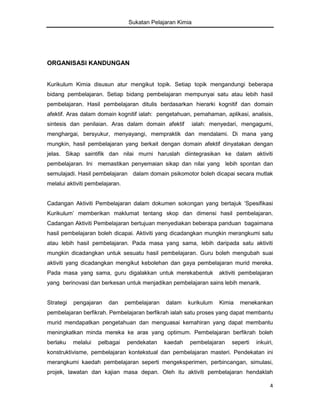 Sukatan Pelajaran Kimia

ORGANISASI KANDUNGAN

Kurikulum Kimia disusun atur mengikut topik. Setiap topik mengandungi beberapa
bidang pembelajaran. Setiap bidang pembelajaran mempunyai satu atau lebih hasil
pembelajaran. Hasil pembelajaran ditulis berdasarkan hierarki kognitif dan domain
afektif. Aras dalam domain kognitif ialah: pengetahuan, pemahaman, aplikasi, analisis,
sintesis dan penilaian. Aras dalam domain afektif

ialah: menyedari, mengagumi,

menghargai, bersyukur, menyayangi, mempraktik dan mendalami. Di mana yang
mungkin, hasil pembelajaran yang berkait dengan domain afektif dinyatakan dengan
jelas. Sikap saintifik dan nilai murni haruslah diintegrasikan ke dalam aktiviti
pembelajaran. Ini memastikan penyemaian sikap dan nilai yang lebih spontan dan
semulajadi. Hasil pembelajaran dalam domain psikomotor boleh dicapai secara mutlak
melalui aktiviti pembelajaran.
Cadangan Aktiviti Pembelajaran dalam dokumen sokongan yang bertajuk ‘Spesifikasi
Kurikulum’ memberikan maklumat tentang skop dan dimensi hasil pembelajaran.
Cadangan Aktiviti Pembelajaran bertujuan menyediakan beberapa panduan bagaimana
hasil pembelajaran boleh dicapai. Aktiviti yang dicadangkan mungkin merangkumi satu
atau lebih hasil pembelajaran. Pada masa yang sama, lebih daripada satu aktiviti
mungkin dicadangkan untuk sesuatu hasil pembelajaran. Guru boleh mengubah suai
aktiviti yang dicadangkan mengikut kebolehan dan gaya pembelajaran murid mereka.
Pada masa yang sama, guru digalakkan untuk merekabentuk

aktiviti pembelajaran

yang berinovasi dan berkesan untuk menjadikan pembelajaran sains lebih menarik.

Strategi

pengajaran

dan

pembelajaran

dalam

kurikulum

Kimia

menekankan

pembelajaran berfikrah. Pembelajaran berfikrah ialah satu proses yang dapat membantu
murid mendapatkan pengetahuan dan menguasai kemahiran yang dapat membantu
meningkatkan minda mereka ke aras yang optimum. Pembelajaran berfikrah boleh
berlaku

melalui

pelbagai

pendekatan

kaedah

pembelajaran

seperti

inkuiri,

konstruktivisme, pembelajaran kontekstual dan pembelajaran masteri. Pendekatan ini
merangkumi kaedah pembelajaran seperti mengeksperimen, perbincangan, simulasi,
projek, lawatan dan kajian masa depan. Oleh itu aktiviti pembelajaran hendaklah
4

 