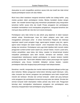Sukatan Pelajaran Kimia
disesuaikan ke arah mengaktifkan pemikiran secara kritis dan kreatif dan tidak terhad
kepada pembelajaran secara rutin atau hafalan.

Murid harus diberi kesedaran mengenai kemahiran berfikir dan strategi berfikir yang
mereka gunakan dalam pembelajaran mereka. Mereka hendaklah dicabar dengan
soalan dan masalah beraras tinggi yang memerlukan penyelesaian yang mengunakan
kemahiran berfikir secara kritis dan kreatif. Proses pengajaran dan pembelajaran
hendaklah membolehkan murid mendapatkan pengetahuan, menguasai kemahiran dan
memupuk sikap saintifik dan nilai-nilai murni secara bersepadu.

Pembelajaran sains tidak terhad ke atas aktiviti yang dijalankan di dalam kawasan
sekolah sahaja. Kecenderungan masa kini dalam pelajaran sains ialah untuk
menggalakkan perkongsian pintar

di antara Kementerian Pelajaran dan beberapa

organisasi seperti pusat pengajian tinggi, agensi-agensi kerajaan yang lain, agensiagensi bukan kerajaan dan badan korporat

untuk menjanakan idea baru, peluang,

strategi dan kemahiran. Pembelajaran sains juga boleh dijadikan lebih menarik melalui
penggunaan sumber-sumber luaran seperti zoo, santuari haiwan, muzium, pusat sains,
institusi penyelidikan, paya bakau dan kilang. Lawatan ke tempat-tempat tersebut
menjadikan pembelajaran sains lebih menarik, bermakna dan berkesan. Untuk
mengoptimakan keberkesanan kaedah pembelajaran ini, lawatan tersebut mestilah
dirancang secara teliti . Murid boleh dilibatkan dalam proses perancangan dan tugasan
pembelajaran

yang

khusus

hendaklah

ditetapkan

semasa

lawatan.

Lawatan

pembelajaran tidak akan lengkap tanpa perbincangan hasil selepas lawatan.

Kemahiran memilih, menganalisa dan menilai maklumat daripada pelbagai sumber juga
akan terbentuk. Melalui penggunaan bahan-bahan teknologi seperti televisyen, radio,
video, komputer dan internet, pengajaran dan pembelajaran sains boleh menjadi lebih
menarik dan berkesan. Simulasi dan animasi komputer

adalah alat yang berkesan

untuk pengajaran dan pembelajaran konsep kimia yang sukar dan abstrak. Simulasi dan
animasi komputer boleh disampaikan melalui perisian atau laman web. Penggunaan
teknologi akan meningkatkan keberkesanan pengajaran dan pembelajaran sains
disamping mengoptimakan hasil pembelajaran yang dihasratkan.

5

 