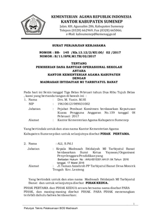 1
Petunjuk Teknis Pelaksanaan BOS Madrasah
KEMENTERIAN AGAMA REPUBLIK INDONESIA
KANTOR KABUPATEN SUMENEP
Jalan. KH. Agussalim 286, Kabupaten Sumenep
Telepon (0328) 662969; Fax (0328) 665066;
e-Mail: kabsumenep@kemenag.go.id
SURAT PERJANJIAN KERJASAMA
NOMOR : BB- 145 /Kk.13.12/2/KU.00/ 02 /2017
NOMOR : B/11/SPK.MI.TB/02/2017
TENTANG
PEMBERIAN DANA BANTUAN OPERASIONAL SEKOLAH
ANTARA
KANTOR KEMENTERIAN AGAMA KABUPATEN
DENGAN
MADRASAH IBTIDAIYAH MI TARBIYATUL BANAT
Pada hari ini Senin tanggal Tiga Belas Pebruari tahun Dua Ribu Tujuh Belas
, kami yang bertanda tangan di bawah ini :
1. Nama : Drs. M. Yasin. M.HI
NIP : 196106121989031002
Jabatan : Pejabat Pembuat Komitmen berdasarkan Keputusan
Kuasa Pengguna Anggaran No.159 tanggal 06
Pebruari 2017
Alamat : Kantor Kementerian Agama Kabupaten Sumenep
Yang bertindak untuk dan atas nama Kantor Kementerian Agama
Kabupaten Sumenepdan untuk selanjutnya disebut PIHAK PERTAMA.
2. Nama : ALI, S.Pd.I
Jabatan : Kepala Madrasah Ibtidaiyah MI Tarbiyatul Banat
berdasarkan Surat Ketua Yayasan/Organisasi
Penyelenggara Pendidikanyang
Berbadan Hukum No : AHU-0015351.AH.01.04.Tahun 2016
tanggal, 17 Maret 2016
Alamat : Jl.Taman Azzahroh PP Tarbiyatul Banat Desa Moncek
Tengah Kec.Lenteng
Yang bertindak untuk dan atas nama Madrasah Ibtidaiyah MI Tarbiyatul
Banat dan untuk selanjutnya disebut PIHAK KEDUA.
PIHAK PERTAMA dan PIHAK KEDUA secara bersama-sama disebut PARA
PIHAK, dan masing-masing disebut PIHAK. PARA PIHAK menerangkan
terlebih dahulu bahwa berdasarkan:
 