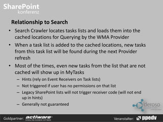 Relationship to Search 
• Search Crawler locates tasks lists and loads them into the 
cached locations for Querying by the WMA Provider 
• When a task list is added to the cached locations, new tasks 
from this task list will be found during the next Provider 
refresh 
• Most of the times, even new tasks from the list that are not 
cached will show up in MyTasks 
– Hints (rely on Event Receivers on Task lists) 
– Not triggered if user has no permissions on that list 
– Legacy SharePoint lists will not trigger receiver code (will not end 
up in hints) 
– Generally not guaranteed 
Goldpartner: Veranstalter: 
 