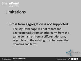 Limitations 
• Cross farm aggregation is not supported. 
– The My Tasks page will not report and 
aggregate tasks from another farm from the 
same domain or from a different domain, 
regardless of the existing trust between the 
domains and farms. 
Goldpartner: Veranstalter: 
 