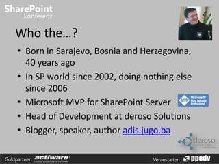 Who the…? 
• Born in Sarajevo, Bosnia and Herzegovina, 
40 years ago 
• In SP world since 2002, doing nothing else 
since 2006 
• Microsoft MVP for SharePoint Server 
• Head of Development at deroso Solutions 
• Blogger, speaker, author adis.jugo.ba 
Goldpartner: Veranstalter: 
 