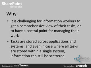 Why 
• It is challenging for information workers to 
get a comprehensive view of their tasks, or 
to have a central point for managing their 
work 
• Tasks are stored across applications and 
systems, and even in case where all tasks 
are stored within a single system, 
information can still be scattered 
9/22/2014 4 
Goldpartner: Veranstalter: 
 