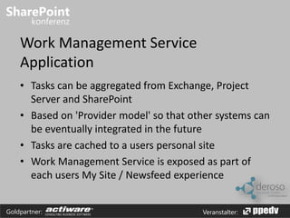 Work Management Service 
Application 
• Tasks can be aggregated from Exchange, Project 
Server and SharePoint 
• Based on 'Provider model' so that other systems can 
be eventually integrated in the future 
• Tasks are cached to a users personal site 
• Work Management Service is exposed as part of 
each users My Site / Newsfeed experience 
Goldpartner: Veranstalter: 
 