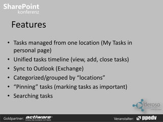 Features 
• Tasks managed from one location (My Tasks in 
personal page) 
• Unified tasks timeline (view, add, close tasks) 
• Sync to Outlook (Exchange) 
• Categorized/grouped by “locations” 
• “Pinning” tasks (marking tasks as important) 
• Searching tasks 
Goldpartner: Veranstalter: 
 