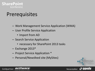 Prerequisites 
– Work Management Service Application (WMA) 
– User Profile Service Application 
• Import from AD 
– Search Service Application 
• necessary for SharePoint 2013 tasks 
– Exchange 2013* 
– Project Service Application * 
– Personal/Newsfeed site (MySites) 
Goldpartner: Veranstalter: 
 