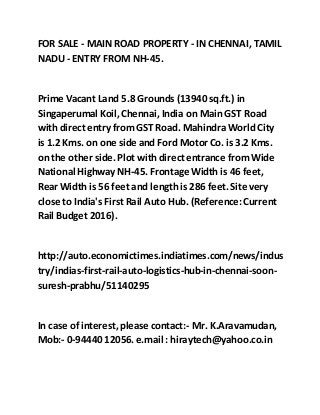 FOR SALE - MAIN ROAD PROPERTY - IN CHENNAI, TAMIL
NADU - ENTRY FROM NH-45.
Prime Vacant Land 5.8 Grounds (13940 sq.ft.) in
Singaperumal Koil,Chennai, India on Main GST Road
with direct entry fromGST Road. Mahindra World City
is 1.2 Kms. on one side and Ford Motor Co. is 3.2 Kms.
on the other side. Plot with direct entrance fromWide
National Highway NH-45. Frontage Width is 46 feet,
Rear Width is 56 feet and length is 286 feet. Site very
close to India's First Rail Auto Hub. (Reference:Current
Rail Budget 2016).
http://auto.economictimes.indiatimes.com/news/indus
try/indias-first-rail-auto-logistics-hub-in-chennai-soon-
suresh-prabhu/51140295
In case of interest,please contact:- Mr. K.Aravamudan,
Mob:- 0-94440 12056.e.mail : hiraytech@yahoo.co.in
 