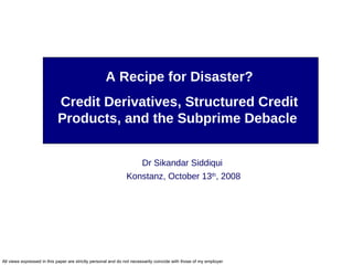 A Recipe for Disaster? Credit Derivatives, Structured Credit Products, and the Subprime Debacle  Dr Sikandar Siddiqui  Konstanz, October 13 th , 2008 
