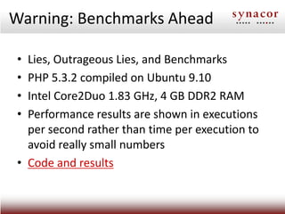 Warning: Benchmarks Ahead

 • Lies, Outrageous Lies, and Benchmarks
 • PHP 5.3.2 compiled on Ubuntu 9.10
 • Intel Core2Duo 1.83 GHz, 4 GB DDR2 RAM
 • Performance results are shown in executions
   per second rather than time per execution to
   avoid really small numbers
 • Code and results
 