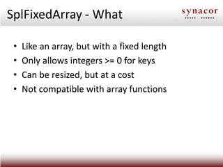 SplFixedArray - What

 •   Like an array, but with a fixed length
 •   Only allows integers >= 0 for keys
 •   Can be resi...