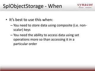 SplObjectStorage - When

 • It’s best to use this when:
   – You need to store data using composite (i.e. non-
     scalar) keys
   – You need the ability to access data using set
     operations more so than accessing it in a
     particular order
 