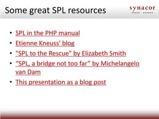 Some great SPL resources

 • SPL in the PHP manual
 • Etienne Kneuss' blog
 • "SPL to the Rescue" by Elizabeth Smith
 • “SPL, a bridge not too far” by Michelangelo
   van Dam
 • This presentation as a blog post
 
