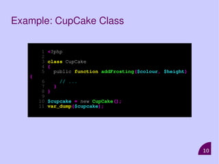 10
Example: CupCake Class
1 <?php
2
3 class CupCake
4 {
5 public function addFrosting($colour, $height)
{
6 // ...
7 }
8 }
9
10 $cupcake = new CupCake();
11 var_dump($cupcake);
 