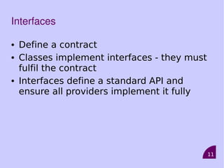 11
Interfaces
• Define a contract
• Classes implement interfaces - they must
fulfil the contract
• Interfaces define a standard API and
ensure all providers implement it fully
 