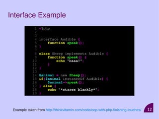 12
Interface Example
1 <?php
2
3
4 interface Audible {
5 function speak();
6 }
7
8 class Sheep implements Audible {
9 function speak() {
10 echo "baaa!";
11 }
12 }
13
14 $animal = new Sheep();
15 if($animal instanceOf Audible) {
16 $animal->speak();
17 } else {
18 echo "*stares blankly*";
19 }
Example taken from http://thinkvitamin.com/code/oop-with-php-finishing-touches/
 
