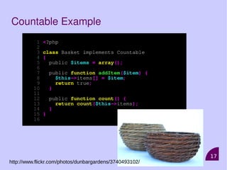 17
Countable Example
1 <?php
2
3 class Basket implements Countable
4 {
5 public $items = array();
6
7 public function addItem($item) {
8 $this->items[] = $item;
9 return true;
10 }
11
12 public function count() {
13 return count($this->items);
14 }
15 }
16
http://www.flickr.com/photos/dunbargardens/3740493102/
 