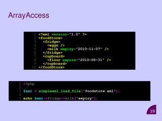 19
ArrayAccess
1 <?xml version="1.0" ?>
2 <foodStore>
3 <fridge>
4 <eggs />
5 <milk expiry="2010-11-07" />
6 </fridge>
7 <cupboard>
8 <flour expire="2010-08-31" />
9 </cupboard>
10 </foodStore>
1 <?php
2
3 $xml = simplexml_load_file('foodstore.xml');
4
5 echo $xml->fridge->milk['expiry'];
 