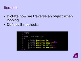 20
Iterators
• Dictate how we traverse an object when
looping
• Defines 5 methods:
1 <?php
2
3 interface Iterator
4 {
5 public function key();
6 public function current();
7 public function next();
8 public function valid();
9 public function rewind();
10 }
 