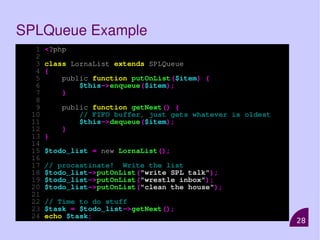 28
SPLQueue Example
1 <?php
2
3 class LornaList extends SPLQueue
4 {
5 public function putOnList($item) {
6 $this->enqueue($item);
7 }
8
9 public function getNext() {
10 // FIFO buffer, just gets whatever is oldest
11 $this->dequeue($item);
12 }
13 }
14
15 $todo_list = new LornaList();
16
17 // procastinate! Write the list
18 $todo_list->putOnList("write SPL talk");
19 $todo_list->putOnList("wrestle inbox");
20 $todo_list->putOnList("clean the house");
21
22 // Time to do stuff
23 $task = $todo_list->getNext();
24 echo $task;
 