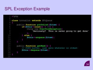 34
SPL Exception Example
1 <?php
2
3 class LornaList extends SPLQueue
4 {
5 public function putOnList($item) {
6 if($this->count() > 40) {
7 throw new OverflowException(
8 'Seriously? This is never going to get done'
9 );
10 } else {
11 $this->enqueue($item);
12 }
13 }
14
15 public function getNext() {
16 // FIFO buffer, just gets whatever is oldest
17 $this->dequeue($item);
18 }
19 }
20
 