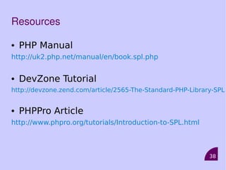 38
Resources
• PHP Manual
http://uk2.php.net/manual/en/book.spl.php
• DevZone Tutorial
http://devzone.zend.com/article/2565-The-Standard-PHP-Library-SPL
• PHPPro Article
http://www.phpro.org/tutorials/Introduction-to-SPL.html
 
