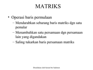 Disediakan oleh Suriati bte Sadimon
MATRIKS
• Operasi baris permulaan
– Mendarabkan sebarang baris matriks dgn satu
pemalar
– Menambahkan satu persamaan dgn persamaan
lain yang digandakan
– Saling tukarkan baris persamaan matriks
 