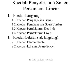 Disediakan oleh Suriati bte Sadimon
Kaedah Penyelesaian Sistem
Persamaan Linear
1. Kaedah Langsung
1.1 Kaedah Penghapusan Gauss
1.2 Kaedah Penghapusan Gauss Jordan
1.3 Kaedah Pemfaktoran Doolittle
1.4 Kaedah Pemfaktoran Crout
1. Kaedah Lelaran (tak langsung)
2.1 Kaedah lelaran Jacobi
2.2 Kaedah Lelaran Gauss-Seidel
 
