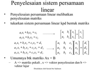 Disediakan oleh Suriati bte Sadimon
Penyelesaian sistem persamaan
linear
• Penyelesaian persamaan linear melibatkan
penyelesaian matriks
• tukarkan sistem persamaan linear kpd bentuk matriks
• Umumnya btk matriks Ax = B
– A => matriks pekali , x => vektor penyelesaian dan b =>
vektor lajur
22212
12111
cxbxa
cxbxa
=+
=+






=











2
1
2
1
22
11
c
c
x
x
ba
ba
3332313
2322212
1312111
dxcxbxa
dxcxbxa
dxcxbxa
=++
=++
=++










=




















3
2
1
3
2
1
333
222
111
d
d
d
x
x
x
cba
cba
cba
 
