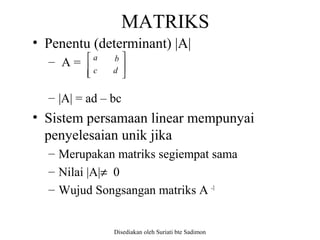 Disediakan oleh Suriati bte Sadimon
MATRIKS
• Penentu (determinant) |A|
– A =
– |A| = ad – bc
• Sistem persamaan linear mempunyai
penyelesaian unik jika
– Merupakan matriks segiempat sama
– Nilai |A|≠ 0
– Wujud Songsangan matriks A -1







d
a
c
b
 