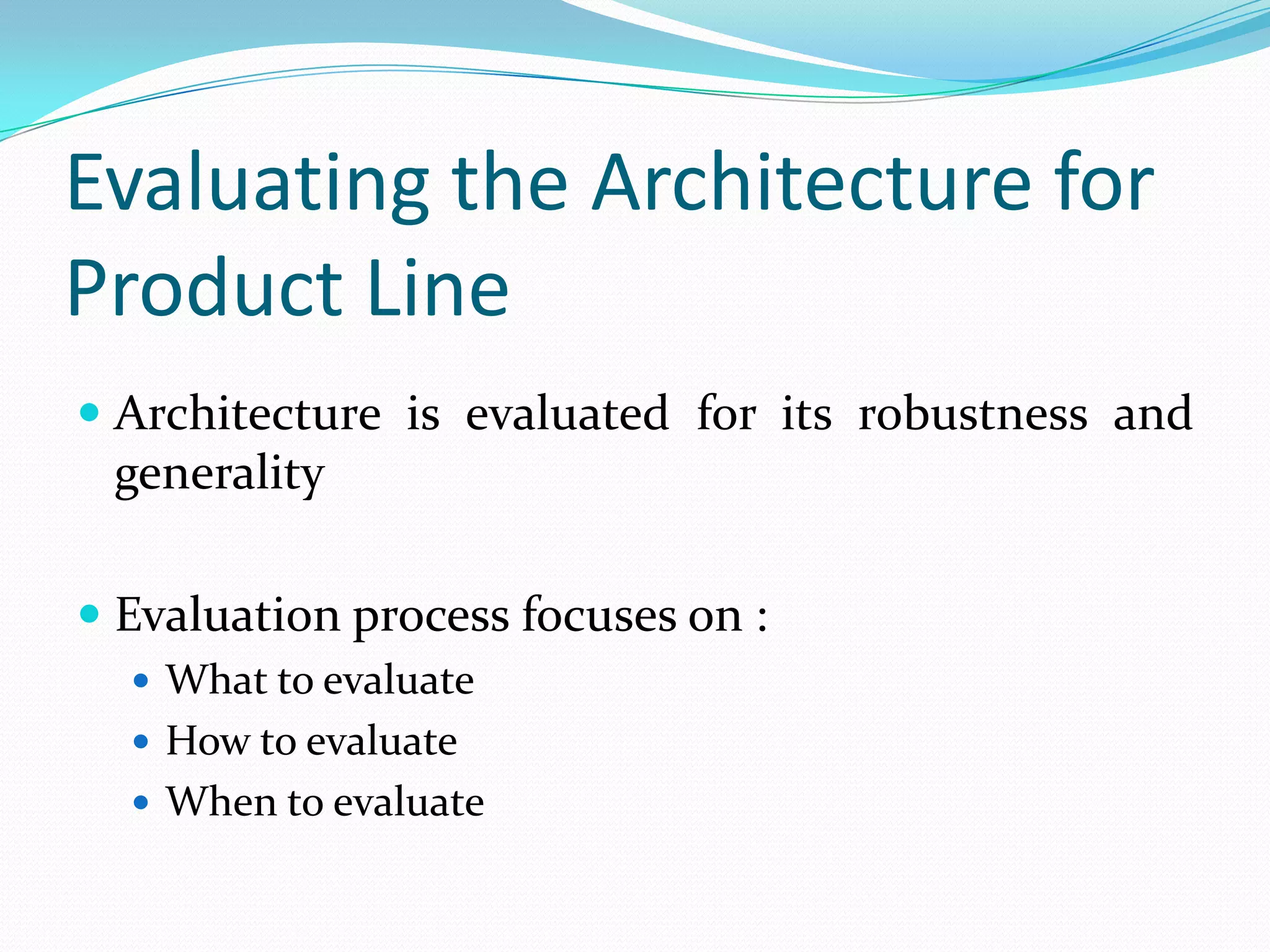 Evaluating the Architecture for
Product Line
 Architecture is evaluated for its robustness and
generality
 Evaluation process focuses on :
 What to evaluate
 How to evaluate
 When to evaluate
 