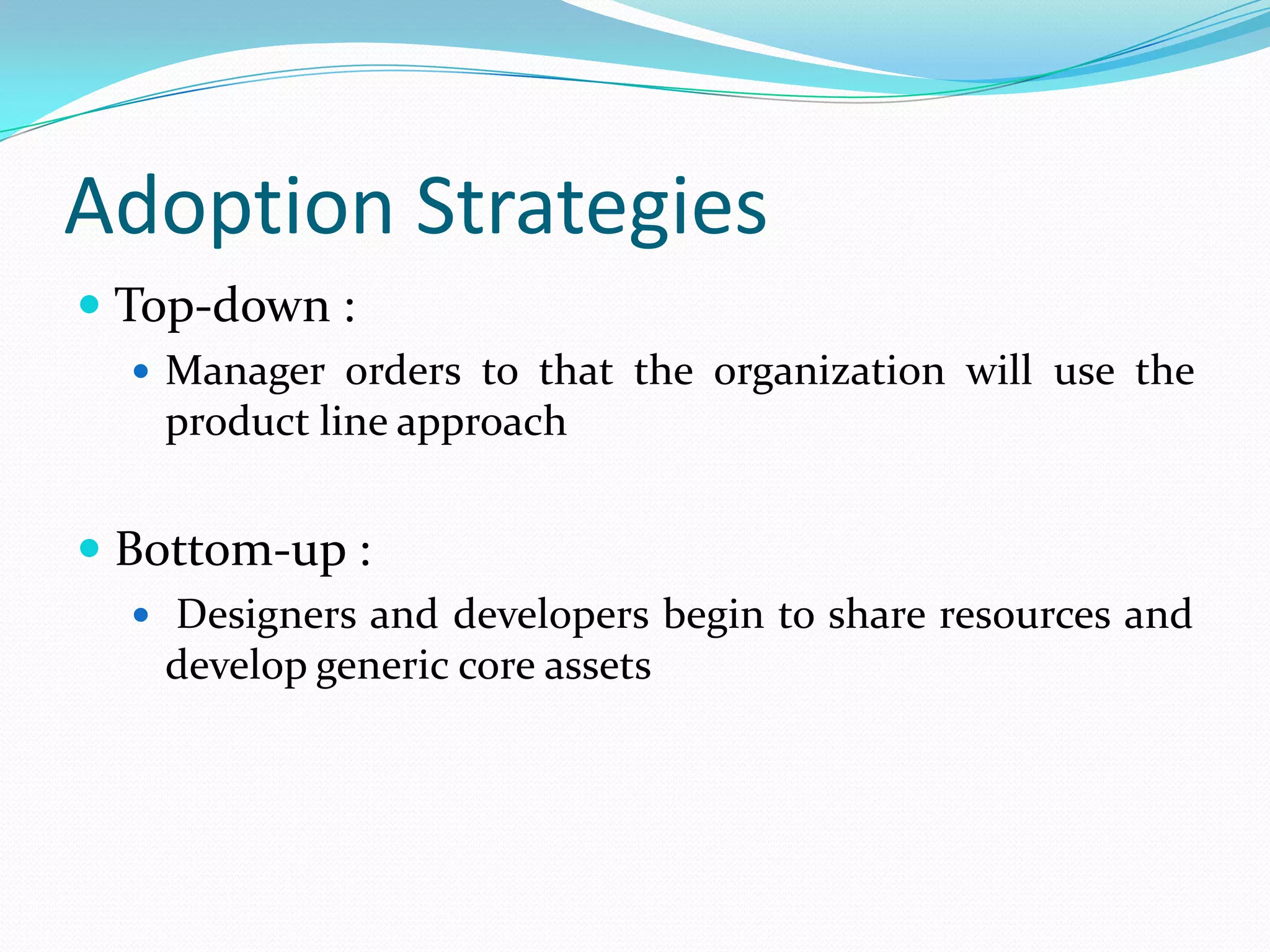 Adoption Strategies
 Top-down :
 Manager orders to that the organization will use the
product line approach
 Bottom-up :
 Designers and developers begin to share resources and
develop generic core assets
 